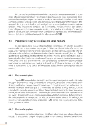 En cuanto a las posibles enfermedades que pueden ser consecuencia de la expo-
sición a los campos magnéticos y eléctricos de baja frecuencia, existe cierto grado de in-
certidumbre en algunos tipos de cáncer; además, se han realizado muchos estudios con
animales acerca de si la exposición a los campos ELF puede provocar enfermedades dife-
rentes al cáncer; y a partir de ellos, los investigadores han examinado varios criterios de va-
loración ﬁnal, incluyendo defectos de nacimiento, funcionamiento del sistema
inmunológico, reproducción, comportamiento y capacidad de aprendizaje. Como regla
general, los estudios con animales no han favorecido las hipótesis para enfermedades di-
ferentes del cáncer debidas a la exposición a los campos ELF [2].
4.4 Posibles efectos y patologías en la salud humana
En este apartado se recogen los resultados encontrados en relación a posibles
efectos debidos a la exposición a los campos ELF. Hay que diferenciar los efectos a corto
plazo, y (tal y como denomina la OMS) los posibles efectos crónicos, asociando este tér-
mino con enfermedades como la leucemia infantil, enfermedades neurológicas, etc... Debe
quedar claro que este apartado pretende describir de manera global los estudios que se
han realizado sobre los efectos para la salud humana, así como la evidencia encontrada;
en muchos casos esta evidencia no ha sido consistente y por tanto no es posible sacar
conclusiones; en otros, hay una evidencia de carácter débil que establece una relación
entre la exposición a ELF y ciertas enfermedades, especialmente para algunos tipos de
cáncer.
4.4.1 Efectos a corto plazo
Según [2], ha quedado establecido que la exposición aguda a niveles elevados
(muy por encima de las 100 µT) tiene efectos biológicos, atribuibles a mecanismos biofí-
sicos conocidos. Los campos magnéticos externos ELF originan en el cuerpo humano co-
rrientes y campos eléctricos que, si la intensidad del campo es muy elevada, causan
estimulación muscular, así como cambios en la excitabilidad neuronal del sistema nervioso
central, sensaciones dolorosas, etc… De hecho, los principales estándares vigentes basan
sus niveles de exposición en los efectos a corto plazo, y la OMS aﬁrma que dichas recomen-
daciones proporcionan una protección adecuada frente a tales efectos. Sin embargo, no
sucede lo mismo para los efectos a largo plazo [4, 5], siendo éste el punto principal de las
investigaciones actuales.
4.4.2 Efectos a largo plazo
Buena parte de las investigaciones cientíﬁcas sobre los riesgos a largo plazo aso-
ciados a la exposición a campos magnéticos ELF se han centrado en la leucemia infantil.
60
Efectos sobre la salud humana de los campos eléctricos y magnéticos ELF
 