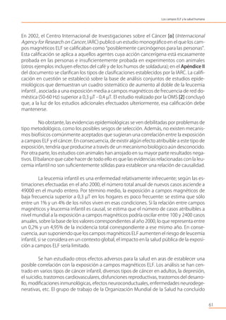 En 2002, el Centro Internacional de Investigaciones sobre el Cáncer [o] (Internacional
Agency for Research on Cancer, IARC) publicó un estudio monográﬁco en el que los cam-
pos magnéticos ELF se caliﬁcaban como “posiblemente carcinógenos para las personas”.
Esta caliﬁcación se aplica a aquellos agentes cuya acción cancerígena está escasamente
probada en las personas e insuﬁcientemente probada en experimentos con animales
(otros ejemplos incluyen efectos del café y de los humos de soldadura); en el Apéndice II
del documento se clariﬁcan los tipos de clasiﬁcaciones establecidos por la IARC. La caliﬁ-
cación en cuestión se estableció sobre la base de análisis conjuntos de estudios epide-
miológicos que demuestran un cuadro sistemático de aumento al doble de la leucemia
infantil , asociada a una exposición media a campos magnéticos de frecuencia de red do-
méstica (50-60 Hz) superior a 0,3 µT - 0,4 µT. El estudio realizado por la OMS [2] concluyó
que, a la luz de los estudios adicionales efectuados ulteriormente, esa caliﬁcación debe
mantenerse.
No obstante, las evidencias epidemiológicas se ven debilitadas por problemas de
tipo metodológico, como los posibles sesgos de selección. Además, no existen mecanis-
mos biofísicos comúnmente aceptados que sugieran una correlación entre la exposición
a campos ELF y el cáncer. En consecuencia, de existir algún efecto atribuible a este tipo de
exposición, tendría que producirse a través de un mecanismo biológico aún desconocido.
Por otra parte, los estudios con animales han arrojado en su mayor parte resultados nega-
tivos. El balance que cabe hacer de todo ello es que las evidencias relacionadas con la leu-
cemia infantil no son suﬁcientemente sólidas para establecer una relación de causalidad.
La leucemia infantil es una enfermedad relativamente infrecuente; según las es-
timaciones efectuadas en el año 2000, el número total anual de nuevos casos asciende a
49000 en el mundo entero. Por término medio, la exposición a campos magnéticos de
baja frecuencia superior a 0,3 µT en los hogares es poco frecuente: se estima que sólo
entre un 1% y un 4% de los niños viven en esas condiciones. Si la relación entre campos
magnéticos y leucemia infantil es causal, se estima que el número de casos atribuibles a
nivel mundial a la exposición a campos magnéticos podría oscilar entre 100 y 2400 casos
anuales, sobre la base de los valores correspondientes al año 2000, lo que representa entre
un 0,2% y un 4,95% de la incidencia total correspondiente a ese mismo año. En conse-
cuencia, aun suponiendo que los campos magnéticos ELF aumenten el riesgo de leucemia
infantil, si se considera en un contexto global, el impacto en la salud pública de la exposi-
ción a campos ELF sería limitado.
Se han estudiado otros efectos adversos para la salud en aras de establecer una
posible correlación con la exposición a campos magnéticos ELF. Los análisis se han cen-
trado en varios tipos de cáncer infantil, diversos tipos de cáncer en adultos, la depresión,
el suicidio, trastornos cardiovasculares, disfunciones reproductivas, trastornos del desarro-
llo, modiﬁcaciones inmunológicas, efectos neuroconductuales, enfermedades neurodege-
nerativas, etc. El grupo de trabajo de la Organización Mundial de la Salud ha concluido
61
Los campos ELF y la salud humana
 