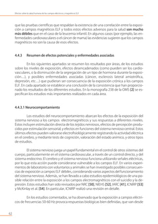 que las pruebas cientíﬁcas que respaldan la existencia de una correlación entre la exposi-
ción a campos magnéticos ELF y todos estos efectos adversos para la salud son mucho
más débiles que en el caso de la leucemia infantil. En algunos casos (por ejemplo, las en-
fermedades cardiovasculares o el cáncer de mama) las evidencias sugieren que los campos
magnéticos no son la causa de esos efectos.
4.4.3 Resumen de efectos potenciales y enfermedades asociadas
En los siguientes apartados se resumen los resultados por áreas, de los estudios
sobre los niveles de exposición, efectos desencadenados (como pueden ser los cardio-
vasculares, o la disminución de la segregación de un tipo de hormona durante la exposi-
ción…), y posibles enfermedades asociadas (cáncer, esclerosis lateral amiotróﬁca,
depresión, etc…) que pudieran ser consecuencia de la exposición crónica a los campos
ELF. En cada apartado se establece una conclusión de la consistencia que han proporcio-
nado los resultados de los diferentes estudios. En la monografía 238 de la OMS [2] se es-
peciﬁcan los estudios más importantes realizados en cada área.
4.4.3.1 Neurocomportamiento
Los estudios del neurocomportamiento abarcan los efectos de la exposición del
sistema nervioso a los campos electromagnéticos y sus respuestas a diferentes niveles.
Éstos incluyen estimulación directa de los tejidos nerviosos, efectos de percepción produ-
cidos por estimulación sensorial, y efectos en funciones del sistema nervioso central. Estos
últimos efectos pueden valorarse electroﬁsiológicamente registrando la actividad eléctrica
en el cerebro, y mediante tests de cognición, valoración del estado anímico, y otros tipos
de estudios.
El sistema nervioso juega un papel fundamental en el control de otros sistemas del
cuerpo, particularmente en el sistema cardiovascular, a través de un control directo, y del
sistema endocrino. El cerebro y el sistema nervioso funciona utilizando señales eléctricas,
por lo que esta acción puede considerarse vulnerable a los campos ELF. En varios experi-
mentos de laboratorio con voluntarios y animales se han investigado posibles consecuen-
cias de exposición a campos ELF débiles, considerando varios aspectos del funcionamiento
del sistema nervioso. Además, se han llevado a cabo estudios epidemiológicos de una po-
sible relación entre la exposición a los campos electromagnéticos con el suicidio y la de-
presión. Estos estudios han sido revisados por NRC [50], NIEHS [52], IARC [41], ICNIRP [53]
y McKinlay et al. [54]. En particular, ICNIRP realizó una revisión en detalle.
En los estudios comentados, se ha observado que la exposición a campos eléctri-
cos de frecuencias 50-60 Hz provoca respuestas biológicas bien deﬁnidas, que van desde
62
Efectos sobre la salud humana de los campos eléctricos y magnéticos ELF
 