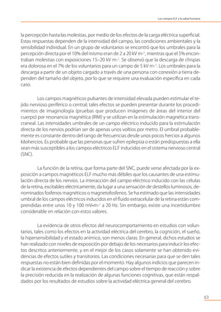la percepción hasta las molestias, por medio de los efectos de la carga eléctrica superﬁcial.
Estas respuestas dependen de la intensidad del campo, las condiciones ambientales y la
sensibilidad individual. En un grupo de voluntarios se encontró que los umbrales para la
percepción directa por el 10% del mismo eran de 2 a 20 kV m-1
, mientras que el 5% encon-
traban molestias con exposiciones 15–20 kV m-1
. Se observó que la descarga de chispas
era dolorosa en el 7% de los voluntarios para un campo de 5 kV m-1
. Los umbrales para la
descarga a partir de un objeto cargado a través de una persona con conexión a tierra de-
penden del tamaño del objeto, por lo que se requiere una evaluación especíﬁca en cada
caso.
Los campos magnéticos pulsantes de intensidad elevada pueden estimular el te-
jido nervioso periférico o central; tales efectos se pueden presentar durante los procedi-
mientos de imaginología (pruebas que producen imágenes de áreas del interior del
cuerpo) por resonancia magnética (IRM) y se utilizan en la estimulación magnética trans-
craneal. Las intensidades umbrales de un campo eléctrico inducido para la estimulación
directa de los nervios podrían ser de apenas unos voltios por metro. El umbral probable-
mente es constante dentro del rango de frecuencias desde unos pocos hercios a algunos
kilohercios. Es probable que las personas que sufren epilepsia o están predispuestas a ella
sean más susceptibles a los campos eléctricos ELF inducidos en el sistema nervioso central
(SNC).
La función de la retina, que forma parte del SNC, puede verse afectada por la ex-
posición a campos magnéticos ELF mucho más débiles que los causantes de una estimu-
lación directa de los nervios. La interacción del campo eléctrico inducido con las células
de la retina, excitables eléctricamente, da lugar a una sensación de destellos luminosos, de-
nominados fosfenos magnéticos o magnetofosfenos. Se ha estimado que las intensidades
umbral de los campos eléctricos inducidos en el ﬂuido extracelular de la retina están com-
prendidas entre unos 10 y 100 mV•m-1
a 20 Hz. Sin embargo, existe una incertidumbre
considerable en relación con estos valores.
La evidencia de otros efectos del neurocomportamiento en estudios con volun-
tarios, tales como los efectos en la actividad eléctrica del cerebro, la cognición, el sueño,
la hipersensibilidad y el estado anímico, son menos claras. En general, dichos estudios se
han realizado con niveles de exposición por debajo de los necesarios para inducir los efec-
tos descritos anteriormente, y en el mejor de los casos solamente se han obtenido evi-
dencias de efectos sutiles y transitorios. Las condiciones necesarias para que se den tales
respuestas no están bien deﬁnidas por el momento. Hay algunos indicios que parecen in-
dicar la existencia de efectos dependientes del campo sobre el tiempo de reacción y sobre
la precisión reducida en la realización de algunas funciones cognitivas, que están respal-
dados por los resultados de estudios sobre la actividad eléctrica general del cerebro.
63
Los campos ELF y la salud humana
 