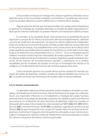 En los estudios en los que se investigó si los campos magnéticos afectaban a la ca-
lidad del sueño se han encontrado resultados inconsistentes. Es posible que estas incon-
sistencias puedan atribuirse en parte a diferencias en el diseño de los estudios.
Algunas personas aﬁrman que son hipersensibles a los campos electromagnéticos
en general. Sin embargo, los resultados obtenidos en estudios de doble ciego parecen in-
dicar que los síntomas notiﬁcados no guardan relación con la exposición a dichos campos.
En animales, se ha estudiado desde varias perspectivas la posibilidad de que la
exposición a campos de ELF afecte a las funciones del neurocomportamiento, utilizando
una serie de condiciones de exposición. Son pocos los efectos sólidamente establecidos.
Existe una evidencia convincente de que los animales pueden detectar campos eléctricos
en frecuencias de energía, muy probablemente como consecuencia de los efectos de la
carga superﬁcial, que pueden provocar agitación transitoria o un estrés ligero. En las ratas,
la gama de detección está comprendida entre 3 y 13 kV m-1
. Se ha comprobado que los
roedores muestran rechazo hacia las intensidades de campo superiores a 50 kV m-1
. Exis-
ten algunas evidencias de que la exposición a campos magnéticos puede modular las fun-
ciones de los sistemas de neurotransmisores opioides y colinérgicos en el cerebro,
respaldadas por los resultados de estudios en los que se investigaron los efectos en la
analgesia y en el desempeño de funciones de memoria espacial, entre otros.
Como conclusión general, no se puede aﬁrmar que los campos ELF sean los cau-
santes de estados de depresión, suicidio o estados de hipersensibilidad a los mismos. En
[a]14
se puede encontrar más información de estudios sobre la hipersensibilidad.
4.4.3.2 Sistema neuroendocrino
Las glándulas endocrinas pineal y pituitaria, ambas situadas en el cerebro, y conec-
tadas y controladas por el sistema nervioso, liberan hormonas en la sangre, las cuales pro-
ducen una importante inﬂuencia en el metabolismo y ﬁsiología del cuerpo humano,
particularmente en las etapas de desarrollo y reproducción, debido en parte a la inﬂuencia
que provocan en la liberación de otras hormonas de glándulas endocrinas situadas en
otras partes del cuerpo. Estos estudios han sido revisados por NIEHS [52], IARC [41], McKin-
lay et al. [54], y recientemente por AGNIR [55]. La hipótesis, sugerida por primera vez por
Stevens [56], de que la exposición a los campos ELF podría reducir la secreción de la me-
latonina e incrementar el riesgo de cáncer de pecho ha estimulado un gran número de es-
tudios e investigaciones sobre los niveles de melatonina en personas expuestas a campos
ELF, tanto en situaciones domésticas como ocupacionales.
64
Efectos sobre la salud humana de los campos eléctricos y magnéticos ELF
14
www.emfs.info/sci_hypersensitivity.asp
 