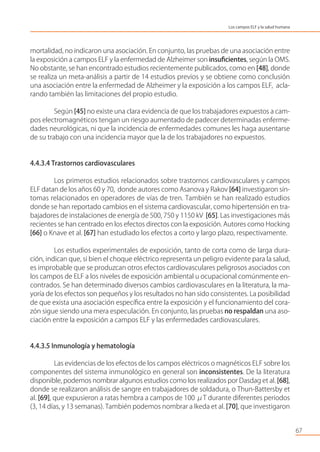 mortalidad, no indicaron una asociación. En conjunto, las pruebas de una asociación entre
la exposición a campos ELF y la enfermedad de Alzheimer son insuﬁcientes, según la OMS.
No obstante, se han encontrado estudios recientemente publicados, como en [48], donde
se realiza un meta-análisis a partir de 14 estudios previos y se obtiene como conclusión
una asociación entre la enfermedad de Alzheimer y la exposición a los campos ELF, acla-
rando también las limitaciones del propio estudio.
Según [45] no existe una clara evidencia de que los trabajadores expuestos a cam-
pos electromagnéticos tengan un riesgo aumentado de padecer determinadas enferme-
dades neurológicas, ni que la incidencia de enfermedades comunes les haga ausentarse
de su trabajo con una incidencia mayor que la de los trabajadores no expuestos.
4.4.3.4 Trastornos cardiovasculares
Los primeros estudios relacionados sobre trastornos cardiovasculares y campos
ELF datan de los años 60 y 70, donde autores como Asanova y Rakov [64] investigaron sín-
tomas relacionados en operadores de vías de tren. También se han realizado estudios
donde se han reportado cambios en el sistema cardiovascular, como hipertensión en tra-
bajadores de instalaciones de energía de 500, 750 y 1150 kV [65]. Las investigaciones más
recientes se han centrado en los efectos directos con la exposición. Autores como Hocking
[66] o Knave et al. [67] han estudiado los efectos a corto y largo plazo, respectivamente.
Los estudios experimentales de exposición, tanto de corta como de larga dura-
ción, indican que, si bien el choque eléctrico representa un peligro evidente para la salud,
es improbable que se produzcan otros efectos cardiovasculares peligrosos asociados con
los campos de ELF a los niveles de exposición ambiental u ocupacional comúnmente en-
contrados. Se han determinado diversos cambios cardiovasculares en la literatura, la ma-
yoría de los efectos son pequeños y los resultados no han sido consistentes. La posibilidad
de que exista una asociación especíﬁca entre la exposición y el funcionamiento del cora-
zón sigue siendo una mera especulación. En conjunto, las pruebas no respaldan una aso-
ciación entre la exposición a campos ELF y las enfermedades cardiovasculares.
4.4.3.5 Inmunología y hematología
Las evidencias de los efectos de los campos eléctricos o magnéticos ELF sobre los
componentes del sistema inmunológico en general son inconsistentes. De la literatura
disponible, podemos nombrar algunos estudios como los realizados por Dasdag et al. [68],
donde se realizaron análisis de sangre en trabajadores de soldadura, o Thun-Battersby et
al. [69], que expusieron a ratas hembra a campos de 100 μT durante diferentes periodos
(3, 14 días, y 13 semanas). También podemos nombrar a Ikeda et al. [70], que investigaron
67
Los campos ELF y la salud humana
 