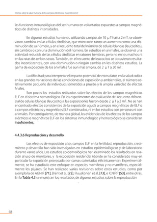 las funciones inmunológicas del ser humano en voluntarios expuestos a campos magné-
ticos de distintas intensidades.
En algunos estudios humanos, utilizando campos de 10 μT hasta 2 mT, se obser-
varon cambios en las células citolíticas, que mostraron tanto un aumento como una dis-
minución de su número, y en el recuento total del número de células blancas (leucocitos),
sin cambios o con una disminución del número. En estudios en animales, se observó una
actividad reducida de las células citolíticas en ratones hembras, pero no en los machos ni
en las ratas de ambos sexos. También, en el recuento de leucocitos se obtuvieron resulta-
dos inconsistentes, con una disminución o ningún cambio en los distintos estudios. La
gama de exposición de los animales fue aún más amplia, de 2 μT a 30 mT.
La diﬁcultad para interpretar el impacto potencial de estos datos en la salud radica
en las grandes variaciones de las condiciones de exposición y ambientales, el número re-
lativamente pequeño de individuos sometidos a prueba y la amplia variedad de efectos
ﬁnales.
Son pocos los estudios realizados sobre los efectos de los campos magnéticos
ELF en el sistema hematológico. En los experimentos de evaluación del recuento diferen-
cial de células blancas (leucocitos), las exposiciones fueron desde 2 μT a 2 mT. No se han
encontrado efectos consistentes de la exposición aguda a campos magnéticos de ELF o
a campos eléctricos y magnéticos ELF combinados, ni en los estudios con personas ni con
animales. Por consiguiente, de manera global, las evidencias de los efectos de los campos
eléctricos o magnéticos ELF en los sistemas inmunológico y hematológico se consideran
insuﬁcientes.
4.4.3.6 Reproducción y desarrollo
Los efectos de exposición a los campos ELF en la fertilidad, reproducción, creci-
miento y desarrollo han sido investigados en estudios epidemiológicos y de laboratorio
durante varios años. Los estudios epidemiológicos han examinado los resultados en rela-
ción al uso de monitores, y la exposición residencial (donde se ha considerado muy en
particular la exposición provocada por camas calentadas eléctricamente). Experimental-
mente, se ha estudiado este enfoque en especies mamíferas y no mamíferas, especial-
mente los pájaros. Se han realizado varias revisiones sobre estos estudios, como por
ejemplo la de AGNIR [71], Brent et al. [72], Huuskonen et al. [73], e ICNIRP [53], entre otras.
En la Tabla 4.3 se muestran los resultados de algunos estudios sobre la reproducción
.
68
Efectos sobre la salud humana de los campos eléctricos y magnéticos ELF
 