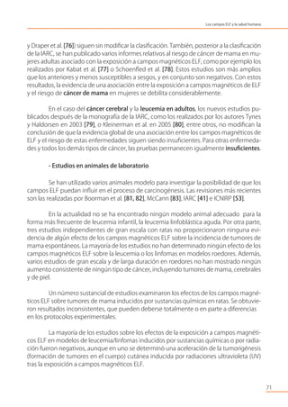 y Draper et al. [76]) siguen sin modiﬁcar la clasiﬁcación. También, posterior a la clasiﬁcación
de la IARC, se han publicado varios informes relativos al riesgo de cáncer de mama en mu-
jeres adultas asociado con la exposición a campos magnéticos ELF, como por ejemplo los
realizados por Kabat et al. [77] o Schoenﬂed et al. [78]. Estos estudios son más amplios
que los anteriores y menos susceptibles a sesgos, y en conjunto son negativos. Con estos
resultados, la evidencia de una asociación entre la exposición a campos magnéticos de ELF
y el riesgo de cáncer de mama en mujeres se debilita considerablemente.
En el caso del cáncer cerebral y la leucemia en adultos, los nuevos estudios pu-
blicados después de la monografía de la IARC, como los realizados por los autores Tynes
y Haldorsen en 2003 [79], o Kleinerman et al. en 2005 [80], entre otros, no modiﬁcan la
conclusión de que la evidencia global de una asociación entre los campos magnéticos de
ELF y el riesgo de estas enfermedades siguen siendo insuﬁcientes. Para otras enfermeda-
des y todos los demás tipos de cáncer, las pruebas permanecen igualmente insuﬁcientes.
- Estudios en animales de laboratorio
Se han utilizado varios animales modelo para investigar la posibilidad de que los
campos ELF puedan inﬂuir en el proceso de carcinogénesis. Las revisiones más recientes
son las realizadas por Boorman et al. [81, 82], McCann [83], IARC [41] e ICNIRP [53].
En la actualidad no se ha encontrado ningún modelo animal adecuado para la
forma más frecuente de leucemia infantil, la leucemia linfoblástica aguda. Por otra parte,
tres estudios independientes de gran escala con ratas no proporcionaron ninguna evi-
dencia de algún efecto de los campos magnéticos ELF sobre la incidencia de tumores de
mama espontáneos. La mayoría de los estudios no han determinado ningún efecto de los
campos magnéticos ELF sobre la leucemia o los linfomas en modelos roedores. Además,
varios estudios de gran escala y de larga duración en roedores no han mostrado ningún
aumento consistente de ningún tipo de cáncer, incluyendo tumores de mama, cerebrales
y de piel.
Un número sustancial de estudios examinaron los efectos de los campos magné-
ticos ELF sobre tumores de mama inducidos por sustancias químicas en ratas. Se obtuvie-
ron resultados inconsistentes, que pueden deberse totalmente o en parte a diferencias
en los protocolos experimentales.
La mayoría de los estudios sobre los efectos de la exposición a campos magnéti-
cos ELF en modelos de leucemia/linfomas inducidos por sustancias químicas o por radia-
ción fueron negativos, aunque en uno se determinó una aceleración de la tumorigénesis
(formación de tumores en el cuerpo) cutánea inducida por radiaciones ultravioleta (UV)
tras la exposición a campos magnéticos ELF.
71
Los campos ELF y la salud humana
 