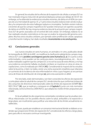 En general, los estudios de los efectos de la exposición de células a campos ELF no
han mostrado ninguna inducción de genotoxicidad para campos por debajo de 50 mT. Sin
embargo, se ha obtenido la evidencia en estudios recientes, de daños en el ADN con cam-
pos de una intensidad de apenas 35 μT; pero estos estudios todavía están siendo evalua-
dos y la comprensión de estos hallazgos todavía es incompleta. También existen indicios
crecientes de que los campos magnéticos ELF puedan interactuar con agentes causantes
de daños en el ADN. No hay ninguna evidencia clara de la activación por campos magné-
ticos ELF de genes asociados con el control del ciclo celular. Sin embargo, todavía no se
han realizado estudios sistemáticos en los que se analice la respuesta del genoma com-
pleto. Muchos otros estudios celulares, por ejemplo sobre proliferación celular, apoptosis
y transformación maligna, han dado resultados inconsistentes o no concluyentes.
4.5 Conclusiones generales
Los nuevos estudios en seres humanos, en animales e in vitro, publicados desde
la monografía de 2002 de la IARC, no modiﬁcan la clasiﬁcación global de los campos mag-
néticos ELF como posibles carcinógenos para los seres humanos [2, a]. En cuanto a otras
enfermedades, como pueden ser las cardiovasculares, neurodegenerativas, etc… los es-
tudios realizados sugieren que los campos ELF, o no son la causa de estos efectos, o no hay
una evidencia consistente hallada; resultados similares se muestran en otras en otras re-
copilaciones, como la realizada por UNESA [45]. Considerando la mayoría de los estudios
sobre la leucemia, si bien no todos, existe una cierta asociación estadística que relaciona
un aumento de la incidencia de esta enfermedad en niños cuyos hogares se encuentran
cerca de líneas de distribución de energía [a], pero esta asociación es débil.
Por otro lado, están demostrados y son bien conocidos los efectos de exposición
a corto plazo sobre la salud de los campos ELF, siendo éstos los que conforman la base de
dos conjuntos de directrices internacionales sobre los límites de exposición (ICNIRP [5] e
IEEE C95.6TM
[4]), que se explican y comparan en el Capítulo 5, junto con más normativa
relacionada, como la Directiva 2004/40/CE, que adopta los niveles límites propuestos por
ICNIRP.
En la actualidad, los dos organismos comentados consideran que las pruebas cien-
tíﬁcas relacionadas con los posibles efectos sobre la salud, atribuibles a la exposición a
largo plazo, son insuﬁcientes para justiﬁcar una reducción de los límites actualmente es-
tablecidos.
Así pues, queda por establecer un consenso internacional donde se elabore un es-
tándar que proporcione límites de exposición ELF considerando los efectos a largo plazo,
pero para ello es necesario continuar investigando.
73
Los campos ELF y la salud humana
 