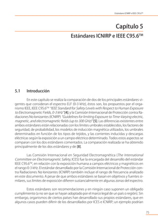 Capítulo 5
Estándares ICNIRP e IEEE C95.6TM
5.1 Introducción
En este capítulo se realiza la comparación de dos de los principales estándares vi-
gentes que consideran el espectro ELF (0-3 kHz), éstos son, los propuestos por el orga-
nismo IEEE, IEEE C95.6TM
“IEEE Standard for Safety Levels with Respect to Human Exposure
to Electromagnetic Fields, 0-3 kHz” [4]; y la Comisión Internacional de Protección contra Ra-
diaciones No Ionizantes (ICNIRP) “Guidelines for limiting Exposure to Time-Varying electric,
magnetic, and electromagnetic ﬁelds (up to 300 GHz)” [5]. Las diferencias existentes entre
ambos estándares están relacionadas con los límites umbrales establecidos, los factores de
seguridad, de probabilidad, los modelos de inducción magnética utilizados, los umbrales
determinados en función de los tipos de tejidos, y las corrientes inducidas y descargas
eléctricas según la exposición a un campo eléctrico determinado. Todos estos aspectos se
comparan con los dos estándares comentados. La comparación realizada se ha obtenido
principalmente de los dos estándares y de [8].
Las Comisión Internacional en Seguridad Electromagnética (The International
Committee on Electromagnetic Safety, ICES) fue la encargada del desarrollo del estándar
IEEE C95.6TM
, en relación con la exposición humana a campos eléctricos y magnéticos en
el rango 0-3 kHz. El estándar desarrollado por la Comisión Internacional de Protección con-
tra Radiaciones No Ionizantes (ICNIRP) también incluye el rango de frecuencia analizado
en este documento. A pesar de que ambos estándares se basan en objetivos y fuentes si-
milares, sus límites de exposición diﬁeren sustancialmente en algunas zonas del espectro.
Estos estándares son recomendaciones y en ningún caso suponen un obligado
cumplimiento (a no ser que se hayan adoptado por el marco legal de un país o región). Sin
embargo, organismos de ciertos países han desarrollado sus propios estándares, que en
algunos casos pueden diferir de los desarrollados por ICES e ICNIRP; un ejemplo podrían
75
Estándares ICNIRP e IEEE C95.6TM
 