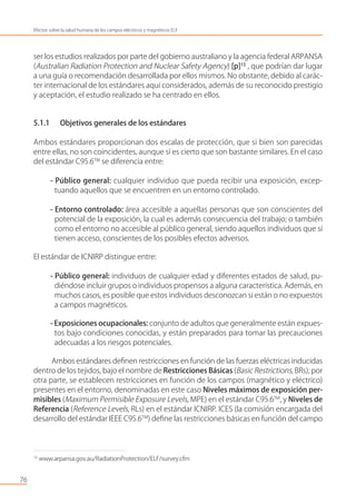 ser los estudios realizados por parte del gobierno australiano y la agencia federal ARPANSA
(Australian Radiation Protection and Nuclear Safety Agency) [p]15
, que podrían dar lugar
a una guía o recomendación desarrollada por ellos mismos. No obstante, debido al carác-
ter internacional de los estándares aquí considerados, además de su reconocido prestigio
y aceptación, el estudio realizado se ha centrado en ellos.
5.1.1 Objetivos generales de los estándares
Ambos estándares proporcionan dos escalas de protección, que si bien son parecidas
entre ellas, no son coincidentes, aunque sí es cierto que son bastante similares. En el caso
del estándar C95.6TM
se diferencia entre:
- Público general: cualquier individuo que pueda recibir una exposición, excep-
tuando aquellos que se encuentren en un entorno controlado.
- Entorno controlado: área accesible a aquellas personas que son conscientes del
potencial de la exposición, la cual es además consecuencia del trabajo; o también
como el entorno no accesible al público general, siendo aquellos individuos que sí
tienen acceso, conscientes de los posibles efectos adversos.
El estándar de ICNIRP distingue entre:
- Público general: individuos de cualquier edad y diferentes estados de salud, pu-
diéndose incluir grupos o individuos propensos a alguna característica. Además, en
muchos casos, es posible que estos individuos desconozcan si están o no expuestos
a campos magnéticos.
- Exposiciones ocupacionales: conjunto de adultos que generalmente están expues-
tos bajo condiciones conocidas, y están preparados para tomar las precauciones
adecuadas a los riesgos potenciales.
Ambos estándares deﬁnen restricciones en función de las fuerzas eléctricas inducidas
dentro de los tejidos, bajo el nombre de Restricciones Básicas (Basic Restrictions, BRs); por
otra parte, se establecen restricciones en función de los campos (magnético y eléctrico)
presentes en el entorno, denominadas en este caso Niveles máximos de exposición per-
misibles (Maximum Permisible Exposure Levels, MPE) en el estándar C95.6TM
, y Niveles de
Referencia (Reference Levels, RLs) en el estándar ICNIRP. ICES (la comisión encargada del
desarrollo del estándar IEEE C95.6TM
) deﬁne las restricciones básicas en función del campo
76
Efectos sobre la salud humana de los campos eléctricos y magnéticos ELF
15
www.arpansa.gov.au/RadiationProtection/ELF/survey.cfm
 