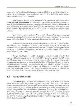 eléctrico “in situ” (en el tejido biológico); sin embargo ICNIRP se basa en la densidad de co-
rriente. El campo eléctrico y la densidad de corriente pueden relacionarse por la conduc-
tividad del tejido, , si ésta es conocida.
Para ambos estándares, las restricciones básicas comentadas anteriormente son
las restricciones fundamentales. Los niveles MPE o RL se derivan de las restricciones bá-
sicas bajo condiciones conservadoras, y se proporcionan con el propósito de determinar
si las restricciones básicas se cumplen, y para poder realizar una comparación con valores
físicos medibles [5]; es por ello por lo que dichos niveles son los que verdaderamente se
utilizan.
En los dos estándares, tanto los MPEs como los RLs se deﬁnen como niveles de
campo magnético y eléctrico para el caso de exposiciones a estos campos, y como valores
de corriente para el caso de contactos con conductores con conexión a tierra.
Ambos estándares protegen contra reacciones o efectos a “corto plazo” (short-
term) como pueden ser la electroestimulación de nervios o músculos. Sin embargo, en
ambos se concluye que no existe una evidencia de efectos perjudiciales a largo plazo por
debajo de los niveles establecidos (los cuales, de no cumplirse, sí pueden provocar reac-
ciones adversas a corto plazo).
Aunque ICES ha podido acceder a datos de investigación más actuales, debido a
que su publicación es posterior al estándar ICNIRP, esto no ha supuesto una diferencia
considerable entre ambos. Teniendo en cuenta además que los dos organismos persiguen
unos objetivos prácticamente idénticos, que la información disponible para ambos ha
sido prácticamente la misma, y que los dos presentan sus estándares basados en conside-
raciones de evidencia cientíﬁca, sus estándares no deberían presentar diferencias conside-
rables, no siendo éste el caso. En los apartados siguientes se pretenden clariﬁcar las
razones de estas diferencias en los rangos de frecuencia comunes (0-3 kHz).
5.2 Restricciones básicas
En las Tablas 5.1 y 5.2 se muestran, a modo de referencia, las restricciones básicas
de los estándares ICNIRP e ICES, en el rango ELF. ICES diferencia las restricciones básicas
que establece en función del tipo de tejido, mientras que ICNIRP no. Se pueden observar
además diferencias en las unidades de medida empleadas y los límites numéricos estable-
cidos. Como ya se ha dicho, ICES deﬁne sus restricciones básicas a partir del campo eléc-
trico in situ; sin embargo ICNIRP lo hace en función de la densidad de corriente J (al igual
que también lo han hecho otros estándares previos). El campo eléctrico relaciona las fuer-
zas eléctricas in situ con la polarización celular, el considerado como principal mecanismo
de electroestimulación [4].
77
Estándares ICNIRP e IEEE C95.6TM
 