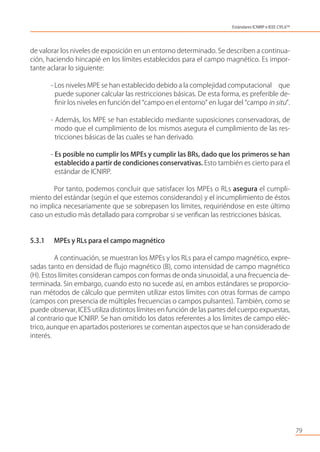 de valorar los niveles de exposición en un entorno determinado. Se describen a continua-
ción, haciendo hincapié en los límites establecidos para el campo magnético. Es impor-
tante aclarar lo siguiente:
- Los niveles MPE se han establecido debido a la complejidad computacional que
puede suponer calcular las restricciones básicas. De esta forma, es preferible de-
ﬁnir los niveles en función del “campo en el entorno” en lugar del “campo in situ”.
- Además, los MPE se han establecido mediante suposiciones conservadoras, de
modo que el cumplimiento de los mismos asegura el cumplimiento de las res-
tricciones básicas de las cuales se han derivado.
- Es posible no cumplir los MPEs y cumplir las BRs, dado que los primeros se han
establecido a partir de condiciones conservativas. Esto también es cierto para el
estándar de ICNIRP.
Por tanto, podemos concluir que satisfacer los MPEs o RLs asegura el cumpli-
miento del estándar (según el que estemos considerando) y el incumplimiento de éstos
no implica necesariamente que se sobrepasen los límites, requiriéndose en este último
caso un estudio más detallado para comprobar si se veriﬁcan las restricciones básicas.
5.3.1 MPEs y RLs para el campo magnético
A continuación, se muestran los MPEs y los RLs para el campo magnético, expre-
sadas tanto en densidad de ﬂujo magnético (B), como intensidad de campo magnético
(H). Estos límites consideran campos con formas de onda sinusoidal, a una frecuencia de-
terminada. Sin embargo, cuando esto no sucede así, en ambos estándares se proporcio-
nan métodos de cálculo que permiten utilizar estos límites con otras formas de campo
(campos con presencia de múltiples frecuencias o campos pulsantes). También, como se
puede observar, ICES utiliza distintos límites en función de las partes del cuerpo expuestas,
al contrario que ICNIRP. Se han omitido los datos referentes a los límites de campo eléc-
trico, aunque en apartados posteriores se comentan aspectos que se han considerado de
interés.
79
Estándares ICNIRP e IEEE C95.6TM
 