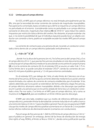 5.3.2 Límites para el campo eléctrico
En ICES, el MPE para el campo eléctrico no está limitado principalmente por las
BRs, sino por la necesidad de evitar corrientes de contacto de magnitudes inaceptables.
Para apreciar lo comentado, basta considerar que a 60 Hz se requeriría un campo eléctrico
no perturbado en el entorno (considerando como no perturbado a un campo eléctrico
constante en dirección, magnitud y fase relativa [4]) de 59 kV m-1
para inducir los valores
impuestos por restricción básica dentro del cerebro. No obstante, el propio estándar cita
que, si no existe la posibilidad de que el individuo expuesto pueda tocar un objeto con-
ductor con conexión a tierra, podría ser aceptable exceder los niveles MPE para el campo
eléctrico.
La corriente de contacto para una persona de pie, tocando un conductor conec-
tado a tierra dentro de un campo eléctrico polarizado verticalmente es:
(5.1)
, donde h es la altura de la persona (en m), f es la frecuencia del campo (Hz), y E es
el campo eléctrico (V m-1
), que para las frecuencias estudiadas en este documento podría
sustituirsepor el campo eléctrico medio en la zona donde se encuentreel cuerpo humano
[4], e Ic es la corriente de contacto (A). En el estándar ICES se asume un valor h de 1.75 m.
Como límites de Ic se puede consultar el estándar C95.6TM
, siendo las corrientes de con-
tacto 0.5 mA para el público general, y 1.5 mA para entornos controlados.
En el estándar ICES, por debajo de 3 kHz, el valor límite de E decrece con el au-
mento de la frecuencia, de forma que la corriente obtenida mediante la ecuación anterior
estaría limitada a los valores de corriente de contacto establecidos por el estándar. Si los
valores obtenidos por la ecuación se extendieran de forma arbitraria a bajas frecuencias,
el campo eléctrico alcanzaría valores inaceptables debido a las descargas que podrían
ocurrir cuando una persona que se encuentra aislada de tierra toca un conductor conec-
tado a ésta. Por esa razón, E se limita en el MPE para el campo eléctrico, tal y como se
muestra en la Figura 5.4, para así establecer un límite inferior para las descargas.
ICNIRP, por otro lado, establece que sus niveles de referencia deﬁnidos para el
campo eléctrico, pretenden limitar la densidad de corriente inducida en el cuello o tronco
a la restricción básica (2 mA m-2
) para el público general. Para el caso ocupacional, ICNIRP
cita que los niveles de campo eléctrico podrían aumentarse en un factor de 2 si se pueden
excluir efectos indirectos de electroestimulación (contactos con conductores).
Para el rango de frecuencias de 1-368 Hz, ICES limita el campo eléctrico a 5 kV m-1
para el público en general. Sin embargo, dentro de las líneas de distribución de energía
(line-rights of way, ROWs), el límite se lleva a 10 kV m-1
, dando como justiﬁcación que las
83
Estándares ICNIRP e IEEE C95.6TM
 