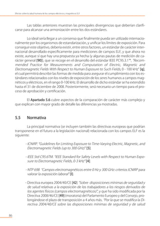Las tablas anteriores muestran las principales divergencias que deberían clariﬁ-
carse para alcanzar una armonización entre los dos estándares.
Lo ideal sería llegar a un consenso que ﬁnalmente pueda ser utilizado internacio-
nalmente por los organismos de estandarización, y uniﬁcar los límites de exposición. Para
conseguir este objetivo, debería existir, entre otros factores, un estándar de carácter inter-
nacional desarrollado especíﬁcamente para mediciones de campos ELF, y que ahora no
existe, aunque sí que hay una propuesta ya hecha (y algunas pautas de medición de ca-
rácter general [90]), que se recoge en el desarrollo del estándar IEEE PC95.3.1™, "Recom-
mended Practice for Measurements and Computation of Electric, Magnetic and
Electromagnetic Fields With Respect to Human Exposure to Such Fields, 0 - 100 kHz" [q],
el cual permitirá describir las formas de medida para asegurar el cumplimiento con los es-
tándares relacionados con los niveles de exposición de los seres humanos a campos mag-
néticos y eléctricos, en el rango 0-100 kHz. El desarrollo de dicho estándar se ha extendido
hasta el 31 de diciembre de 2008. Posteriormente, será necesario un tiempo para el pro-
ceso de aprobación y certiﬁcación.
El Apartado 5.6 cubre aspectos de la comparación de carácter más complejo y
que explican con mayor grado de detalle las diferencias ya mostradas.
5.5 Normativa
La principal normativa (se incluyen también las directivas europeas que podrían
transponerse en el futuro a la legislación nacional) relacionada con los campos ELF es la
siguiente:
- ICNIRP. “Guidelines for Limiting Exposure to Time-Varying Electric, Magnetic, and
Electromagnetic Fields (up to 300 GHz)” [5].
- IEEE Std C95.6TM. “IEEE Standard for Safety Levels with Respect to Human Expo-
sure to Electromagnetic Fields, 0-3 kHz” [4].
- NTP 698 “Campos electromagnéticos entre 0 Hz y 300 GHz: criterios ICNIRP para
valorar la exposición laboral” [l].
- Directiva europea 2004/40/CE [42] “Sobre disposiciones mínimas de seguridad y
de salud relativas a la exposición de los trabajadores a los riesgos derivados de
los agentes físicos (campos electromagnéticos)”, y que ha sido modiﬁcada por la
Directiva 2008/46/CE [49] (moratoria) del Parlamento Europeo y del Consejo, pro-
longándose el plazo de transposición a 4 años más. “Por la que se modiﬁca la Di-
rectiva 2004/40/CE sobre las disposiciones mínimas de seguridad y de salud
86
Efectos sobre la salud humana de los campos eléctricos y magnéticos ELF
 