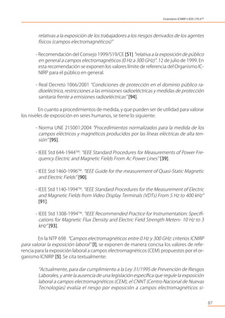 relativas a la exposición de los trabajadores a los riesgos derivados de los agentes
físicos (campos electromagnéticos)”
- Recomendación del Consejo 1999/519/CE [51] “relativa a la exposición de público
en general a campos electromagnéticos (0 Hz a 300 GHz)”. 12 de julio de 1999. En
esta recomendación se exponen los valores límite de referencia del Organismo IC-
NIRP para el público en general.
- Real Decreto 1066/2001 “Condiciones de protección en el dominio público ra-
dioeléctrico, restricciones a las emisiones radioeléctricas y medidas de protección
sanitaria frente a emisiones radioeléctricas” [94].
En cuanto a procedimientos de medida, y que pueden ser de utilidad para valorar
los niveles de exposición en seres humanos, se tiene lo siguiente:
- Norma UNE 215001:2004 “Procedimientos normalizados para la medida de los
campos eléctricos y magnéticos producidos por las líneas eléctricas de alta ten-
sión” [95].
- IEEE Std 644-1944TM
: “IEEE Standard Procedures for Measurements of Power Fre-
quency Electric and Magnetic Fields From Ac Power Lines” [39].
- IEEE Std 1460-1996TM
. “IEEE Guide for the measurement of Quasi-Static Magnetic
and Electric Fields” [90].
- IEEE Std 1140-1994TM
. “IEEE Standard Procedures for the Measurement of Electric
and Magnetic Fields from Video Display Terminals (VDTs) From 5 Hz to 400 kHz”
[91].
- IEEE Std 1308-1994TM
. “IEEE Recommended Practice for Instrumentation: Speciﬁ-
cations for Magnetic Flux Density and Electric Field Strength Meters- 10 Hz to 3
kHz” [93].
En la NTP 698 “Campos electromagnéticos entre 0 Hz y 300 GHz: criterios ICNIRP
para valorar la exposición laboral” [l], se exponen de manera concisa los valores de refe-
rencia para la exposición laboral a campos electromagnéticos (CEM) propuestos por el or-
ganismo ICNIRP [5]. Se cita textualmente:
“Actualmente, para dar cumplimiento a la Ley 31/1995 de Prevención de Riesgos
Laborales, y ante la ausencia de una legislación especíﬁca que regule la exposición
laboral a campos electromagnéticos (CEM), el CNNT (Centro Nacional de Nuevas
Tecnologías) evalúa el riesgo por exposición a campos electromagnéticos si-
87
Estándares ICNIRP e IEEE C95.6TM
 
