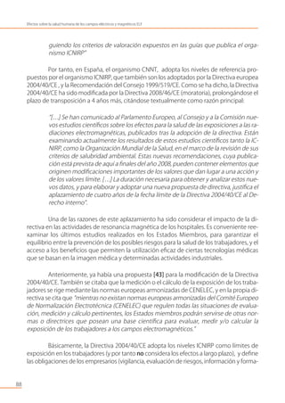 guiendo los criterios de valoración expuestos en las guías que publica el orga-
nismo ICNIRP”
Por tanto, en España, el organismo CNNT, adopta los niveles de referencia pro-
puestos por el organismo ICNIRP, que también son los adoptados por la Directiva europea
2004/40/CE , y la Recomendación del Consejo 1999/519/CE. Como se ha dicho, la Directiva
2004/40/CE ha sido modiﬁcada por la Directiva 2008/46/CE (moratoria), prolongándose el
plazo de transposición a 4 años más, citándose textualmente como razón principal:
“[…] Se han comunicado al Parlamento Europeo, al Consejo y a la Comisión nue-
vos estudios cientíﬁcos sobre los efectos para la salud de las exposiciones a las ra-
diaciones electromagnéticas, publicados tras la adopción de la directiva. Están
examinando actualmente los resultados de estos estudios cientíﬁcos tanto la IC-
NIRP, como la Organización Mundial de la Salud, en el marco de la revisión de sus
criterios de salubridad ambiental. Estas nuevas recomendaciones, cuya publica-
ción está prevista de aquí a ﬁnales del año 2008, pueden contener elementos que
originen modiﬁcaciones importantes de los valores que dan lugar a una acción y
de los valores límite. […] La duración necesaria para obtener y analizar estos nue-
vos datos, y para elaborar y adoptar una nueva propuesta de directiva, justiﬁca el
aplazamiento de cuatro años de la fecha límite de la Directiva 2004/40/CE al De-
recho interno”.
Una de las razones de este aplazamiento ha sido considerar el impacto de la di-
rectiva en las actividades de resonancia magnética de los hospitales. Es conveniente ree-
xaminar los últimos estudios realizados en los Estados Miembros, para garantizar el
equilibrio entre la prevención de los posibles riesgos para la salud de los trabajadores, y el
acceso a los beneﬁcios que permiten la utilización eﬁcaz de ciertas tecnologías médicas
que se basan en la imagen médica y determinadas actividades industriales.
Anteriormente, ya había una propuesta [43] para la modiﬁcación de la Directiva
2004/40/CE. También se citaba que la medición o el cálculo de la exposición de los traba-
jadores se rige mediante las normas europeas armonizadas de CENELEC, y en la propia di-
rectiva se cita que “mientras no existan normas europeas armonizadas del Comité Europeo
de Normalización Electrotécnica (CENELEC) que regulen todas las situaciones de evalua-
ción, medición y cálculo pertinentes, los Estados miembros podrán servirse de otras nor-
mas o directrices que posean una base cientíﬁca para evaluar, medir y/o calcular la
exposición de los trabajadores a los campos electromagnéticos.”
Básicamente, la Directiva 2004/40/CE adopta los niveles ICNIRP como límites de
exposición en los trabajadores (y por tanto no considera los efectos a largo plazo), y deﬁne
las obligaciones de los empresarios (vigilancia, evaluación de riesgos, información y forma-
88
Efectos sobre la salud humana de los campos eléctricos y magnéticos ELF
 