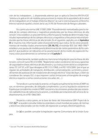 ción de los trabajadores…), disponiendo además que se aplica la Directiva 89/391/CEE
“relativa a la aplicación de medidas para promover la mejora de la seguridad y de la salud
de los trabajadores en el trabajo (Directiva Marco)”, la cual sí está transpuesta al Derecho
Interno nacional español, a través de la Ley 31/95 de Prevención de Riesgos Laborales.
En cuanto a la norma UNE 215001:2004 “Procedimientos normalizados para la me-
dida de los campos eléctricos y magnéticos producidos por las líneas eléctricas de alta
tensión”, ésta establece un procedimiento uniforme para la medida de determinadas mag-
nitudes representativas de los campos eléctricos y magnéticos a frecuencia industrial pro-
ducidos por las líneas eléctricas de alta tensión. En el siguiente capítulo y en el Apéndice
III se muestra más información sobre el procedimiento que indica. De los otros procedi-
mientos de medida citados anteriormente [39, 90, 93], el estándar IEEE Std 1460-1996TM
establece unas pautas de medida para la determinación de ciertos parámetros de los cam-
pos ELF, que pudieran ser relevantes en la caracterización de los niveles de exposición hu-
mana; estos procedimientos se comentan en el Capítulo 7.
Indirectamente, también podemos mencionar la legislación para las líneas de alta
tensión, como el nuevo RD 223/2008, “Reglamento sobre condiciones técnicas y garantías
de seguridad en líneas eléctricas de alta tensión y sus instrucciones técnicas complemen-
tarias ITC-LAT 01 a 09” (que derogará al RD 3151/1968), o el RD 1955/2000 “por el que se
regulan las actividades de transporte, distribución, comercialización, suministro y proce-
dimientos de autorización de instalaciones de energía eléctrica”. Estas dos leyes, si bien no
consideran los campos ELF, sí que imponen ciertas limitaciones al transporte de energía
eléctrica respecto a ciertas construcciones (escuelas, etc…).
Teniendo en cuenta todo lo anterior, en España actualmente los límites ICNIRP no
son, en términos generales, de obligado cumplimiento. La única legislación existente en
España que considere los niveles ICNIRP concierne a las emisiones producidas por estacio-
nes radioeléctricas de radiocomunicaciones, o recibidas por estaciones del servicio de ra-
dioastronomía, en el RD 1066/2001.
Respecto a otros países, en la base de datos del International EMF Project de la
OMS [b]16
se pueden consultar todos los estándares a nivel mundial, por países, de normas
y directrices relacionadas con los niveles de exposición a campos electromagnéticos.
En [z] es posible consultar la legislación vigente Comunitaria de la Unión Euro-
pea.
89
16
Sección “The EMF Standards World Wide Database”
Estándares ICNIRP e IEEE C95.6TM
 