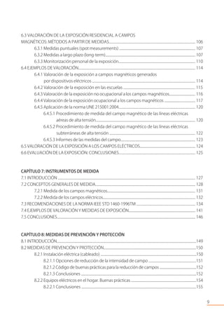 6.3 VALORACIÓN DE LA EXPOSICIÓN RESIDENCIAL A CAMPOS
MAGNÉTICOS: MÉTODOS A PARTIR DE MEDIDAS.......................................................................................................... 106
6.3.1 Medidas puntuales (spot measurements) ............................................................................................. 107
6.3.2 Medidas a largo plazo (long-term).............................................................................................................. 107
6.3.3 Monitorización personal de la exposición............................................................................................. 110
6.4 EJEMPLOS DE VALORACIÓN.............................................................................................................................................. 114
6.4.1 Valoración de la exposición a campos magnéticos generados
por dispositivos eléctricos ............................................................................................................................ 114
6.4.2 Valoración de la exposición en las escuelas ...................................................................................... 115
6.4.3 Valoración de la exposición no ocupacional a los campos magnéticos................................ 116
6.4.4 Valoración de la exposición ocupacional a los campos magnéticos ...................................... 117
6.4.5 Aplicación de la norma UNE 215001:2004.............................................................................................. 120
6.4.5.1 Procedimiento de medida del campo magnético de las líneas eléctricas
aéreas de alta tensión.......................................................................................................................... 120
6.4.5.2 Procedimiento de medida del campo magnético de las líneas eléctricas
subterráneas de alta tensión ....................................................................................................... 122
6.4.5.3 Informes de las medidas del campo........................................................................................... 123
6.5 VALORACIÓN DE LA EXPOSICIÓN A LOS CAMPOS ELÉCTRICOS.................................................................... 124
6.6 EVALUACIÓN DE LA EXPOSICIÓN: CONCLUSIONES............................................................................................. 125
CAPÍTULO 7: INSTRUMENTOS DE MEDIDA
7.1 INTRODUCCIÓN ....................................................................................................................................................................... 127
7.2 CONCEPTOS GENERALES DE MEDIDA......................................................................................................................... 128
7.2.1 Medida de los campos magnéticos........................................................................................................... 131
7.2.2 Medida de los campos eléctricos................................................................................................................. 132
7.3 RECOMENDACIONES DE LA NORMA IEEE STD 1460-1996TM ........................................................................ 134
7.4 EJEMPLOS DE VALORACIÓN Y MEDIDAS DE EXPOSICIÓN.................................................................................... 141
7.5 CONCLUSIONES......................................................................................................................................................................... 146
CAPÍTULO 8: MEDIDAS DE PREVENCIÓN Y PROTECCIÓN
8.1 INTRODUCCIÓN............................................................................................................................................................................149
8.2 MEDIDAS DE PREVENCIÓN Y PROTECCIÓN...................................................................................................................150
8.2.1 Instalación eléctrica (cableado) ......................................................................................................................150
8.2.1.1 Opciones de reducción de la intensidad de campo ..........................................................151
8.2.1.2 Código de buenas prácticas para la reducción de campos ..............................................152
8.2.1.3 Conclusiones ...............................................................................................................................................152
8.2.2 Equipos eléctricos en el hogar. Buenas prácticas ................................................................................154
8.2.2.1 Conclusiones ............................................................................................................................................155
9
 