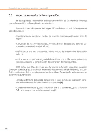 5.6 Aspectos avanzados de la comparación
En este apartado se comentan algunos fundamentos de carácter más complejo
que se han omitido en las explicaciones anteriores.
Las restricciones básicas establecidas por ICES se obtienen a partir de las siguientes
consideraciones:
- Identiﬁcación de los niveles medios de reacción mínima en diferentes tipos de
tejido.
- Conversión de esos niveles medios a niveles adversos de reacción a partir de fac-
tores de conversión (multiplicadores).
- Deﬁnición de una baja probabilidad (como mucho del 1 %) de nivel de reacción
adversa.
- Aplicación de un factor de seguridad al considerar una población especialmente
sensible, así como la consideración de un margen de incertidumbre.
ICES deﬁne sus BRs a través de dos funciones: la función intensidad-duración
(strength-duration, S-D), o la función intensidad-frecuencia (strength frequency, S-F), de-
ﬁnido en términos de frecuencia para ondas sinusoidales. Para estas formulaciones se re-
quieren dos parámetros:
- Rheobase: término designado para deﬁnir el valor mínimo de excitación consi-
derando una curva (función) intensidad-duración [4].
- Constante de tiempo, τe, para la función S-D, o la constante fe para la función
S-F, de la manera que se indica a continuación:
90
Efectos sobre la salud humana de los campos eléctricos y magnéticos ELF
 