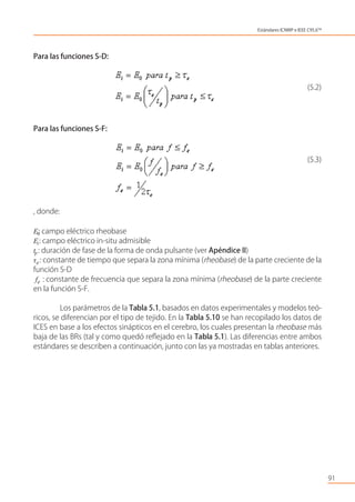 Para las funciones S-D:
(5.2)
Para las funciones S-F:
(5.3)
, donde:
E0: campo eléctrico rheobase
Ei: campo eléctrico in-situ admisible
tp: duración de fase de la forma de onda pulsante (ver Apéndice II)
τe: constante de tiempo que separa la zona mínima (rheobase) de la parte creciente de la
función S-D
fe : constante de frecuencia que separa la zona mínima (rheobase) de la parte creciente
en la función S-F.
Los parámetros de la Tabla 5.1, basados en datos experimentales y modelos teó-
ricos, se diferencian por el tipo de tejido. En la Tabla 5.10 se han recopilado los datos de
ICES en base a los efectos sinápticos en el cerebro, los cuales presentan la rheobase más
baja de las BRs (tal y como quedó reﬂejado en la Tabla 5.1). Las diferencias entre ambos
estándares se describen a continuación, junto con las ya mostradas en tablas anteriores.
91
Estándares ICNIRP e IEEE C95.6TM
 