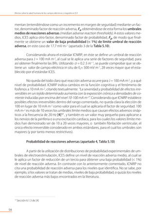 mentan (entendiéndose como un incremento en margen de seguridad) mediante un fac-
tor, denominado factor de reacción adversa, Fa, obteniéndose de esta forma los umbrales
medios de reacciones adversas (median adverse reaction thresholds). A estos valores me-
dios, ICES aplica otro factor, denominado factor de probabilidad, Fp, de modo que ﬁnal-
mente se obtiene un valor de baja probabilidad (< 1%) de límite umbral de reacción
adversa, en este caso de 17.7 mV m-1
(apartado 3 de la Tabla 5.10).
Considerando ahora el estándar ICNIRP, en éste se deﬁne un umbral de reacción
adversa para J = 100 mA m-2
, al cual se le aplica una serie de factores de seguridad, para
así obtener ﬁnalmente las BRs. Utilizando σ= 0.2 S m−1
, se puede comprobar que se ob-
tiene un valor de campo eléctrico in situ de Ei= 500 mV m-1
, 28 veces mayor que el esta-
blecido por el estándar ICES.
No queda del todo claro qué reacción adversa ocurre para J = 100 mA m-2
, y a qué
nivel de probabilidad. ICNIRP indica cambios en la función cognitiva y el fenómeno de
fosfenos a 10 mA m-2
, citando textualmente: “La severidad y probabilidad de efectos irre-
versibles en un tejido determinado aumenta con la exposición crónica a densidades de co-
rriente inducidas por encima del nivel 10-100 mA m-2
”. Considerando que ICNIRP establece
posibles efectos irreversibles dentro del rango comentado, no queda clara la elección de
100 en lugar de 10 mA m-2
como valor para el cual se aplicaría el factor de seguridad. 100
mA m-2
es más de 10 veces los umbrales límite medios que causan efectos adversos sináp-
ticos a la frecuencia de 20 Hz [4]17
, y también es un valor muy pequeño para aplicarse a
los nervios de la periferia o a una excitación cardiaca, para los cuales los valores límite me-
dios han demostrado ser de 10 a 20 veces mayores, o también ﬁbrilación ventricular, el
único efecto irreversible considerado en ambos estándares, para el cual los umbrales son
mayores (y por tanto menos restrictivos).
Probabilidad de reacciones adversas (apartado 4, Tabla 5.10)
A partir de la utilización de distribuciones de probabilidad experimentales de um-
brales de electroestimulación, ICES deﬁne un nivel de reacción adversa medio, al cual se
le aplica un factor de reducción de un tercio para obtener una baja probabilidad (< 1%)
de nivel de reacción adversa. En contraste con lo anteriormente comentado, ICNIRP no
cita una probabilidad de reacción adversa para los niveles que identiﬁca. No se sabe, por
ejemplo, si los valores se tratan de medias, niveles de baja probabilidad, o quizás los niveles
de reacción adversa más bajos encontrados en la literatura.
94
Efectos sobre la salud humana de los campos eléctricos y magnéticos ELF
17
Sección 6.1.3 de [4]
 