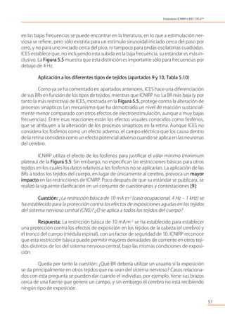en las bajas frecuencias se puede encontrar en la literatura, en lo que a estimulación ner-
viosa se reﬁere, pero sólo existiría para un estímulo sinusoidal iniciado cerca del paso por
cero, y no para uno iniciado cerca del pico, ni tampoco para ondas oscilatorias cuadradas.
ICES establece que, no incluyendo esta subida en la baja frecuencia, su estándar es más in-
clusivo. La Figura 5.5 muestra que esta distinción es importante sólo para frecuencias por
debajo de 4 Hz.
Aplicación a los diferentes tipos de tejidos (apartados 9 y 10, Tabla 5.10)
Como ya se ha comentado en apartados anteriores, ICES hace una diferenciación
de sus BRs en función de los tipos de tejidos, mientras que ICNIRP no. La BR más baja (y por
tanto la más restrictiva) de ICES, mostrada en la Figura 5.5, protege contra la alteración de
procesos sinápticos (un mecanismo que ha demostrado un nivel de reacción sustancial-
mente menor comparado con otros efectos de electroestimulación, aunque a muy bajas
frecuencias). Entre esas reacciones están los efectos visuales conocidos como fosfenos,
que se atribuyen a la alteración de los procesos sinápticos en la retina. Aunque ICES no
considera los fosfenos como un efecto adverso, el campo eléctrico que los causa dentro
de la retina considera como un efecto potencial adverso cuando se aplica en las neuronas
del cerebro.
ICNIRP utiliza el efecto de los fosfenos para justiﬁcar el valor mínimo (minimum
plateau) de la Figura 5.5. Sin embargo, no especiﬁcan las restricciones básicas para otros
tejidos en los cuales los datos relativos a los fosfenos no se aplicarían. La aplicación de las
BRs a todos los tejidos del cuerpo, en lugar de únicamente al cerebro, provoca un mayor
impacto en las restricciones de ICNIRP. Poco después de que su estándar se publicara, se
realizó la siguiente clariﬁcación en un conjunto de cuestionarios y contestaciones [9]:
Cuestión: ¿La restricción básica de 10 mA m-2
(caso ocupacional, 4 Hz – 1 kHz) se
ha establecido para la protección contra los efectos de exposiciones agudas en los tejidos
del sistema nervioso central (CNS)? ¿O se aplica a todos los tejidos del cuerpo?
Respuesta: La restricción básica de 10 mA•
m-2
se ha establecido para establecer
una protección contra los efectos de exposición en los tejidos de la cabeza (el cerebro) y
el tronco del cuerpo (médula espinal), con un factor de seguridad de 10. ICNIRP reconoce
que esta restricción básica puede permitir mayores densidades de corriente en otros teji-
dos distintos de los del sistema nervioso central, bajo las mismas condiciones de exposi-
ción.
Queda por tanto la cuestión: ¿Qué BR debería utilizar un usuario si la exposición
se da principalmente en otros tejidos que no sean del sistema nervioso? Casos relaciona-
dos con esta pregunta se pueden dar cuando el individuo, por ejemplo, tiene sus brazos
cerca de una fuente que genere un campo, y sin embargo el cerebro no está recibiendo
ningún tipo de exposición.
97
Estándares ICNIRP e IEEE C95.6TM
 