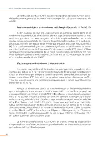 La clariﬁcación que hace ICNIRP establece que podrían tolerarse mayores densi-
dades de corriente, pero el estándar en sí mismo no especiﬁca cuál sería el incremento ad-
misible.
Restricciones sinápticas en el cerebro vs. médula espinal (apartado 11, Tabla 5.10)
ICNIRP establece que sus BRs se aplican tanto en la médula espinal como en el
cerebro. Por el contrario, ICES aﬁrma que las BRs más bajas (entendiéndose como las más
restrictivas, y por tanto con menor magnitud admisible) se aplican al cerebro pero no a la
médula espinal, debido a la falta de evidencia de que los efectos medidos en la médula es-
pinal puedan ocurrir por debajo de los niveles que provocan excitación nerviosa directa
[4]. Estas conclusiones dan lugar a una diferencia signiﬁcativa en las BRs dentro de las fre-
cuencias consideradas en este documento. Por ejemplo, el estándar ICES, para el público
general, permite un campo eléctrico de 5.9 mV m-1
en el cerebro, pero de 0.70 V m-1
en
otros tejidos (incluyendo la médula espinal), un factor más de 100 veces mayor. Tal distin-
ción no se hace en el estándar ICNIRP.
Efectos magnetohidrodinámicos (campos estáticos)
Los efectos magnetohidrodinámicos (los que principalmente se producen a fre-
cuencias por debajo de 1 Hz [4]) ocurren como resultado de las fuerzas ejercidas sobre
cargas en movimiento (por ejemplo el torrente sanguíneo) dentro de fuertes campos es-
táticos o casi estáticos. ICES determinó que esos efectos no estaban cubiertos por sus BRs,
y que por tanto se requería una especiﬁcación separada para el campo magnético in situ
por debajo de los 10 Hz.
Aunque las restricciones básicas de ICNIRP no ofrecen un límite correspondiente
que pueda aplicarse a una frecuencia estática, información comparable se proporcionó
en una publicación anterior del propio ICNIRP [10], en la cual se concluía que campos de
hasta 2 T no estaban asociados a efectos con un mayor perjuicio. ICNIRP aplica a ese valor
un factor de seguridad de 1/10 y 1/50, dando lugar a niveles de exposición crónica de 200
mT y 40 mT (valores rms) para los dos grupos ocupacional y general, respectivamente.
ICES, a partir de la evaluación de datos similares, encontró que un campo de 1.5 T estaba
asociado con reacciones adversas en aproximadamente el 50 % de los sujetos sometidos
a pruebas. El estándar ICES aplica un factor de 1/9 para el público general y de 1/3 para en-
tornos controlados, resultando en unas BRs de 500 mT para entornos controlados, y 167
mT para el público en general (valores pico).
La mayor discrepancia entre ICES e ICNIRP en lo que a límites de exposición de
campos estáticos se reﬁere es, en este caso, grande debido a los diferentes factores de se-
guridad adoptados por los dos grupos.
98
Efectos sobre la salud humana de los campos eléctricos y magnéticos ELF
 