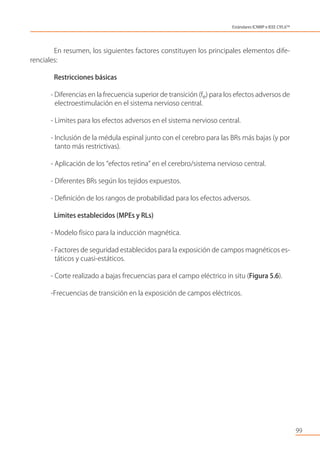 En resumen, los siguientes factores constituyen los principales elementos dife-
renciales:
Restricciones básicas
- Diferencias en la frecuencia superior de transición (fe) para los efectos adversos de
electroestimulación en el sistema nervioso central.
- Límites para los efectos adversos en el sistema nervioso central.
- Inclusión de la médula espinal junto con el cerebro para las BRs más bajas (y por
tanto más restrictivas).
- Aplicación de los “efectos retina” en el cerebro/sistema nervioso central.
- Diferentes BRs según los tejidos expuestos.
- Deﬁnición de los rangos de probabilidad para los efectos adversos.
Límites establecidos (MPEs y RLs)
- Modelo físico para la inducción magnética.
- Factores de seguridad establecidos para la exposición de campos magnéticos es-
táticos y cuasi-estáticos.
- Corte realizado a bajas frecuencias para el campo eléctrico in situ (Figura 5.6).
-Frecuencias de transición en la exposición de campos eléctricos.
99
Estándares ICNIRP e IEEE C95.6TM
 