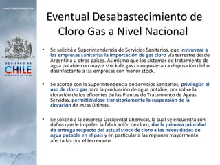 Eventual Desabastecimiento de
Cloro Gas a Nivel Nacional
• Se solicitó a Superintendencia de Servicios Sanitarios, que instruyera a
las empresas sanitarias la importación de gas cloro vía terrestre desde
Argentina u otros países. Asimismo que los sistemas de tratamiento de
agua potable con mayor stock de gas cloro pusieran a disposición dicho
desinfectante a las empresas con menor stock.
• Se acordó con la Superintendencia de Servicios Sanitarios, privilegiar el
uso de cloro gas para la producción de agua potable, por sobre la
cloración de los efluentes de las Plantas de Tratamiento de Aguas
Servidas, permitiéndose transitoriamente la suspensión de la
cloración de estas últimas.
• Se solicitó a la empresa Occidental Chemical, la cual se encuentra con
daños que le impiden la fabricación de cloro, dar la primera prioridad
de entrega respecto del actual stock de cloro a las necesidades de
agua potable en el país y en particular a las regiones mayormente
afectadas por el terremoto.
 