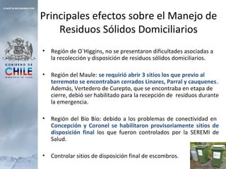 Principales efectos sobre el Manejo de
Residuos Sólidos Domiciliarios
• Región de O´Higgins, no se presentaron dificultades asociadas a
la recolección y disposición de residuos sólidos domiciliarios.
• Región del Maule: se requirió abrir 3 sitios los que previo al
terremoto se encontraban cerrados Linares, Parral y cauquenes.
Además, Vertedero de Curepto, que se encontraba en etapa de
cierre, debió ser habilitado para la recepción de residuos durante
la emergencia.
• Región del Bío Bío: debido a los problemas de conectividad en
Concepción y Coronel se habilitaron provisoriamente sitios de
disposición final los que fueron controlados por la SEREMI de
Salud.
• Controlar sitios de disposición final de escombros.
 