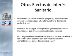 Otros Efectos de Interés
Sanitario
• Derrame de sustancias químicas peligrosas, diseminación de
envases con reactivos de laboratorio, extravío de material
radiactivo, etc.
• Incendios en la Región Metropolitana que comprometieron
instalaciones que almacenaban sustancias peligrosas.
• En la Región del Maule deslizamiento de un tranque de relave, la
SEREMI de Salud coordinó con las demás instituciones
competentes los cursos de acciones a seguir.
 