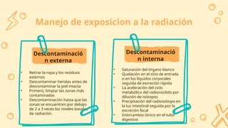 Descontaminació
n externa
Manejo de exposicion a la radiación
• Retirar la ropa y los residuos
externos
• Descontaminar heridas antes de
descontaminar la piel intacta
• Primero, limpiar las zonas más
contaminadas
• Descontaminación hasta que las
zonas se encuentren por debajo
de 2 a 3 veces los niveles basales
de radiación.
Descontaminació
n interna
• Saturación del órgano blanco
• Quelación en el sitio de entrada
o en los líquidos corporales
seguida de excreción rápida
• La aceleración del ciclo
metabólico del radionúclido por
dilución de isótopos
• Precipitación del radioisótopo en
la luz intestinal seguida por la
excreción fecal
• Intercambio iónico en el tubo
digestivo
 