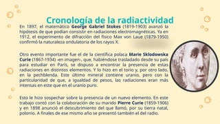 Cronología de la radiactividad
En 1897, el matemático George Gabriel Stokes (1819-1903) avanzó la
hipótesis de que podían consistir en radiaciones electromagnéticas. Ya en
1912, el experimento de difracción del físico Max von Laue (1879-1950)
confirmó la naturaleza ondulatoria de los rayos X.
Otro evento importante fue el de la científica polaca Marie Sklodowska
Curie (1867-1934) -en imagen-, que, habiéndose trasladado desde su país
para estudiar en París, se dispuso a encontrar la presencia de estas
radiaciones en distintos elementos. Y lo hizo en el torio y, por otro lado,
en la pechblenda. Este último mineral contiene uranio, pero con la
particularidad de que, a igualdad de pesos, las radiaciones eran más
intensas en este que en el uranio puro.
Esto le hizo sospechar sobre la presencia de un nuevo elemento. En este
trabajo contó con la colaboración de su marido Pierre Curie (1859-1906)
y en 1898 anunció el descubrimiento del que llamó, por su tierra natal,
polonio. A finales de ese mismo año se presentó también el del radio.
 