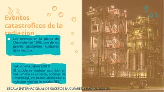 Eventos
catastroficos de la
radiacion
Fukushima, Japón (2011)
El accidente nuclear ocurrido en
Fukushima es el único, además de
Chernobyl, en haber alcanzado el
máximo nivel en la escala INES.
● Los eventos en la planta de
Chernobyl en 1986, uno de los
peores accidentes nucleares
de la historia.
● ESCALA INTERNACIONAL DE SUCESOS NUCLEARES Y RADIOLÓGICOS
 