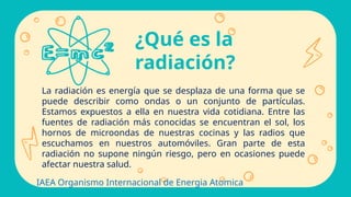 La radiación es energía que se desplaza de una forma que se
puede describir como ondas o un conjunto de partículas.
Estamos expuestos a ella en nuestra vida cotidiana. Entre las
fuentes de radiación más conocidas se encuentran el sol, los
hornos de microondas de nuestras cocinas y las radios que
escuchamos en nuestros automóviles. Gran parte de esta
radiación no supone ningún riesgo, pero en ocasiones puede
afectar nuestra salud.
¿Qué es la
radiación?
IAEA Organismo Internacional de Energia Atomica
 