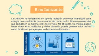 R no Ionizante
La radiación no ionizante es un tipo de radiación de menor intensidad, cuya
energía no es suficiente para arrancar electrones de los átomos o moléculas
que componen la materia o los seres vivos. No obstante, su energía puede
hacer vibrar esas moléculas y dicha vibración puede generar calor. Así es
como funcionan, por ejemplo, los hornos de microondas.
 