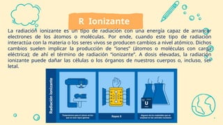 R Ionizante
La radiación ionizante es un tipo de radiación con una energía capaz de arrancar
electrones de los átomos o moléculas. Por ende, cuando este tipo de radiación
interactúa con la materia o los seres vivos se producen cambios a nivel atómico. Dichos
cambios suelen implicar la producción de “iones” (átomos o moléculas con carga
eléctrica); de ahí el término de radiación “ionizante”. A dosis elevadas, la radiación
ionizante puede dañar las células o los órganos de nuestros cuerpos o, incluso, ser
letal.
 