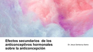 Efectos secundarios de los
anticonceptivos hormonales
sobre la anticoncepción
Dr. Jesus Santacruz Ibarra
 