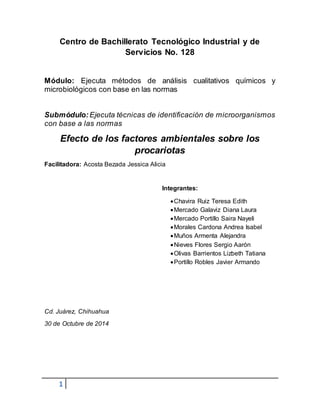 Centro de Bachillerato Tecnológico Industrial y de 
1 
Servicios No. 128 
Módulo: Ejecuta métodos de análisis cualitativos químicos y 
microbiológicos con base en las normas 
Submódulo: Ejecuta técnicas de identificación de microorganismos 
con base a las normas 
Efecto de los factores ambientales sobre los 
procariotas 
Facilitadora: Acosta Bezada Jessica Alicia 
Integrantes: 
 Chavira Ruiz Teresa Edith 
 Mercado Galaviz Diana Laura 
 Mercado Portillo Saira Nayeli 
 Morales Cardona Andrea Isabel 
 Muños Armenta Alejandra 
 Nieves Flores Sergio Aarón 
 Olivas Barrientos Lizbeth Tatiana 
 Portillo Robles Javier Armando 
Cd. Juárez, Chihuahua 
30 de Octubre de 2014 
 