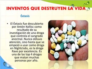 INVENTOS QUE DESTRUYEN LA VIDA
Éxtasis
• El Éxtasis fue descubierto
por Antón Kollisc como
resultado de su
investigación de una droga
que controla el sangrado
anormal. Nunca obtuvo
atención, sino hasta que se
empezó a usar como droga
en Nightclubs, es la droga
Rave por excelencia. Es
una de las top 4 drogas
que matan muchas
personas por año.
 