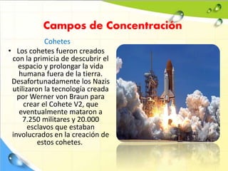 Campos de Concentración
Cohetes
• Los cohetes fueron creados
con la primicia de descubrir el
espacio y prolongar la vida
humana fuera de la tierra.
Desafortunadamente los Nazis
utilizaron la tecnología creada
por Werner von Braun para
crear el Cohete V2, que
eventualmente mataron a
7.250 militares y 20.000
esclavos que estaban
involucrados en la creación de
estos cohetes.
 