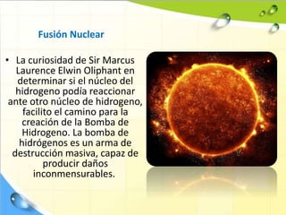 Fusión Nuclear
• La curiosidad de Sir Marcus
Laurence Elwin Oliphant en
determinar si el núcleo del
hidrogeno podía reaccionar
ante otro núcleo de hidrogeno,
facilito el camino para la
creación de la Bomba de
Hidrogeno. La bomba de
hidrógenos es un arma de
destrucción masiva, capaz de
producir daños
inconmensurables.
 