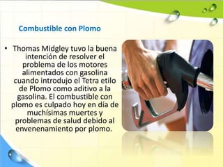 Combustible con Plomo
• Thomas Midgley tuvo la buena
intención de resolver el
problema de los motores
alimentados con gasolina
cuando introdujo el Tetra etilo
de Plomo como aditivo a la
gasolina. El combustible con
plomo es culpado hoy en día de
muchísimas muertes y
problemas de salud debido al
envenenamiento por plomo.
 
