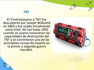 TNT
El Trinitrotolueno o TNT fue
descubierto por Joseph Wilbrand
en 1863 y fue usado inicialmente
como tinte. No fue hasta 1902
cuando se usaron conocieron las
capacidades de destrucción del
TNT y se convirtieron una de las
principales causas de muerte en
la primer y segunda guerra
mundial.
 