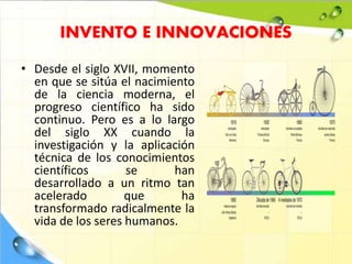 INVENTO E INNOVACIONES
• Desde el siglo XVII, momento
en que se sitúa el nacimiento
de la ciencia moderna, el
progreso científico ha sido
continuo. Pero es a lo largo
del siglo XX cuando la
investigación y la aplicación
técnica de los conocimientos
científicos se han
desarrollado a un ritmo tan
acelerado que ha
transformado radicalmente la
vida de los seres humanos.
 
