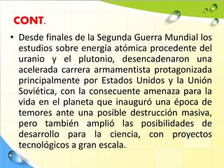 • Desde finales de la Segunda Guerra Mundial los
estudios sobre energía atómica procedente del
uranio y el plutonio, desencadenaron una
acelerada carrera armamentista protagonizada
principalmente por Estados Unidos y la Unión
Soviética, con la consecuente amenaza para la
vida en el planeta que inauguró una época de
temores ante una posible destrucción masiva,
pero también amplió las posibilidades de
desarrollo para la ciencia, con proyectos
tecnológicos a gran escala.
CONT.
 