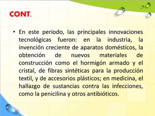 CONT.
• En este periodo, las principales innovaciones
tecnológicas fueron: en la industria, la
invención creciente de aparatos domésticos, la
obtención de nuevos materiales de
construcción como el hormigón armado y el
cristal, de fibras sintéticas para la producción
textil, y de accesorios plásticos; en medicina, el
hallazgo de sustancias contra las infecciones,
como la penicilina y otros antibióticos.
 