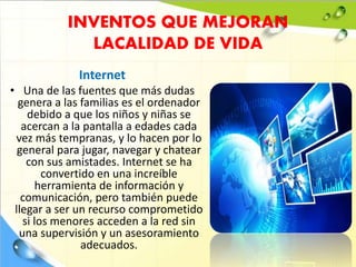 INVENTOS QUE MEJORAN
LACALIDAD DE VIDA
Internet
• Una de las fuentes que más dudas
genera a las familias es el ordenador
debido a que los niños y niñas se
acercan a la pantalla a edades cada
vez más tempranas, y lo hacen por lo
general para jugar, navegar y chatear
con sus amistades. Internet se ha
convertido en una increíble
herramienta de información y
comunicación, pero también puede
llegar a ser un recurso comprometido
si los menores acceden a la red sin
una supervisión y un asesoramiento
adecuados.
 