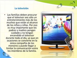 La televisión
• Las familias deben procurar
que el televisor sea sólo un
entretenimiento más de los
muchos que están al alcance
de los niños y niñas. Por eso
es muy importante que los
padres y madres pongan
cuidado y no tengan
encendido el televisor
durante todo el día, ya que en
ocasiones se convierte en la
única compañía de los
menores y puede llegar a
limitar la comunicación entre
los miembros de la familia.
 