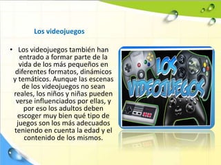 Los videojuegos
• Los videojuegos también han
entrado a formar parte de la
vida de los más pequeños en
diferentes formatos, dinámicos
y temáticos. Aunque las escenas
de los videojuegos no sean
reales, los niños y niñas pueden
verse influenciados por ellas, y
por eso los adultos deben
escoger muy bien qué tipo de
juegos son los más adecuados
teniendo en cuenta la edad y el
contenido de los mismos.
 