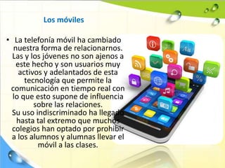 Los móviles
• La telefonía móvil ha cambiado
nuestra forma de relacionarnos.
Las y los jóvenes no son ajenos a
este hecho y son usuarios muy
activos y adelantados de esta
tecnología que permite la
comunicación en tiempo real con
lo que esto supone de influencia
sobre las relaciones.
Su uso indiscriminado ha llegado
hasta tal extremo que muchos
colegios han optado por prohibir
a los alumnos y alumnas llevar el
móvil a las clases.
 