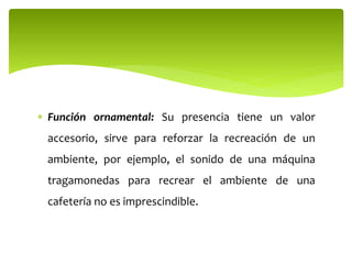  Función ornamental: Su presencia tiene un valor
accesorio, sirve para reforzar la recreación de un
ambiente, por ejemplo, el sonido de una máquina
tragamonedas para recrear el ambiente de una
cafetería no es imprescindible.
 