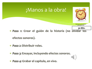  Paso 1: Crear el guión de la historia (no olvidar los
efectos sonoros).
 Paso 2: Distribuir roles.
 Paso 3: Ensayar, incluyendo efectos sonoros.
 Paso 4: Grabar el capítulo, en vivo.
¡Manos a la obra!
30 Min.
http://www.123rf.com/stock-
photo/alarm.html
 